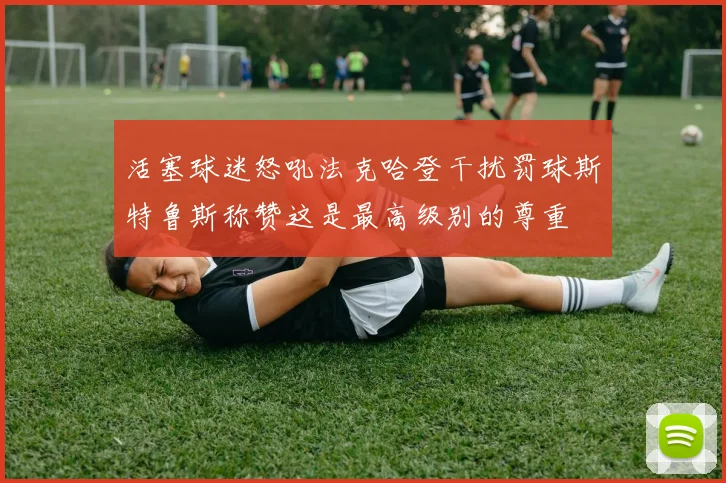 活塞球迷怒吼法克哈登干扰罚球斯特鲁斯称赞这是最高级别的尊重